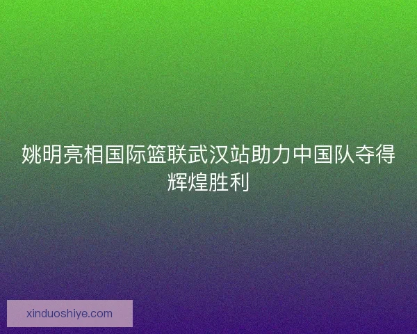 姚明亮相国际篮联武汉站助力中国队夺得辉煌胜利